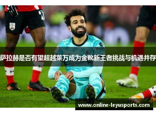 萨拉赫是否有望超越莱万成为金靴新王者挑战与机遇并存 萨拉赫是否有望超越莱万成为金靴新王者挑战与机遇并存