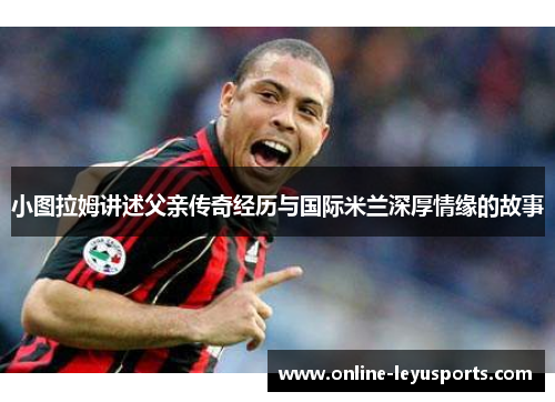 小图拉姆讲述父亲传奇经历与国际米兰深厚情缘的故事 小图拉姆讲述父亲传奇经历与国际米兰深厚情缘的故事