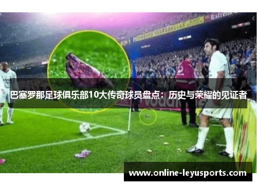 巴塞罗那足球俱乐部10大传奇球员盘点：历史与荣耀的见证者