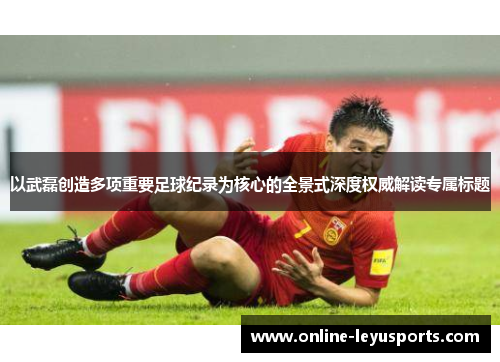以武磊创造多项重要足球纪录为核心的全景式深度权威解读专属标题